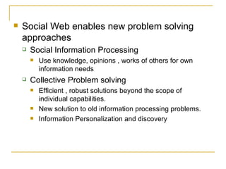 Social Web enables new problem solving approaches Social Information Processing Use knowledge, opinions , works of others for own information needs Collective Problem solving Efficient , robust solutions beyond the scope of individual capabilities. New solution to old information processing problems.  Information Personalization and discovery 
