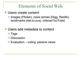 Elements of Social Web Users create content Images (Flicker), news stories (Digg, Reddit), bookmarks (del.ici.ous), videos(YouTube) Users add metadata to content Tags  Discussion Evaluation – voting, passive views 
