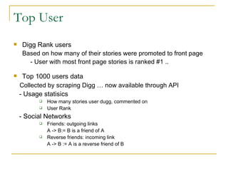 Top User Digg Rank users Based on how many of their stories were promoted to front page - User with most front page stories is ranked #1 .. Top 1000 users data  Collected by scraping Digg … now available through API   - Usage statisics  How many stories user dugg, commented on User Rank - Social Networks  Friends: outgoing links A -> B:= B is a friend of A Reverse friends: incoming link A -> B := A is a reverse friend of B 