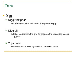 Data  Digg  Digg-frontpage list of stories from the first 14 pages of Digg. Digg-all A list of stories from the first 20 pages in the upcoming stories queue. Top-users Information about the top 1020 recent active users. 