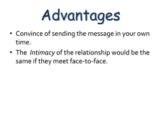 Advantages
• Convince of sending the message in your own
  time.
• The Intimacy of the relationship would be the
  same if they meet face-to-face.
 