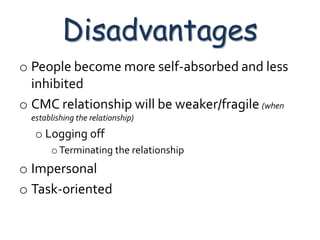 Disadvantages
o People become more self-absorbed and less
  inhibited
o CMC relationship will be weaker/fragile (when
  establishing the relationship)
   o Logging off
       o Terminating the relationship
o Impersonal
o Task-oriented
 