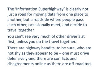 The ‘Information Superhighway’ is clearly not
just a road for moving data from one place to
another, but a roadside where people pass
each other, occasionally meet, and decide to
travel together.
You can’t see very much of other driver’s at
first, unless you do the travel together.
There are highway bandits, to be sure, who are
not shy as they appear to be – one must drive
defensively-and there are conflicts and
disagreements online as there are off-road too.
 