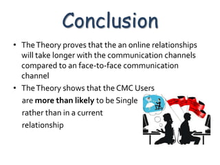 Conclusion
• The Theory proves that the an online relationships
  will take longer with the communication channels
  compared to an face-to-face communication
  channel
• The Theory shows that the CMC Users
  are more than likely to be Single
  rather than in a current
  relationship
 