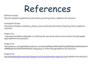 Definition of topic
                         References
http://en.wikipedia.org/wiki/Social_information_processing_theory sighted on the 11/10/2011

Investigation of topic
http://www.afirstlook.com/edition_7/theory_resources/Social_Information_Processing_Theory sighted on
11/10/2011

Image on S.4
 http://www.techfollow.net/google-is-re-defining-the-way-we-do-online-communication-through-google-
apps/ sighted on the 15/10/2011.

Image on S.8
http://posterous.com/getfile/files.posterous.com/cheekd/IDBgmZHBUoW9PrXyhjQRQDM4UoiM1DeotdwmP
u8MBghg6H4i6uONyQs6aFWs/wpid-1284925074_fv-online-dati.jpg sighted on the 15/10/2011.

Image on S.8
http://thebigbangtheoryepisodes.blogspot.com/2010/05/friendship-algorithm.html sighted on the 16/10/2011
 