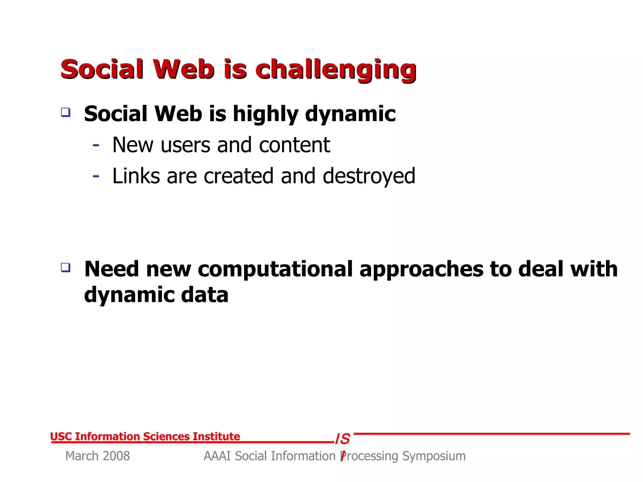 Social Web is challenging  Social Web is highly dynamic New users and content Links are created and destroyed Need new computational approaches to deal with dynamic data 