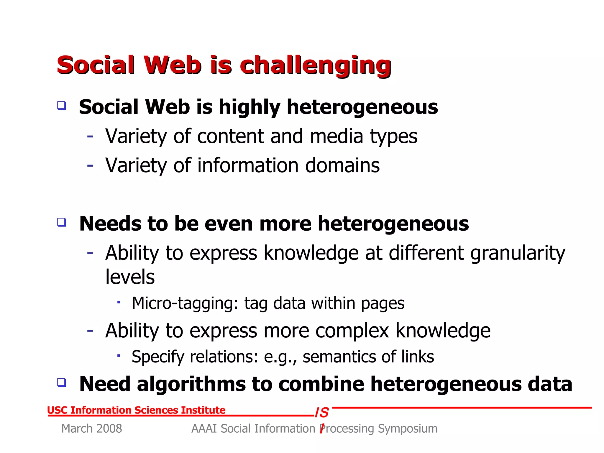 Social Web is challenging  Social Web is highly heterogeneous Variety of content and media types Variety of information domains Needs to be even more heterogeneous Ability to express knowledge at different granularity levels Micro-tagging: tag data within pages Ability to express more complex knowledge Specify relations: e.g., semantics of links Need algorithms to combine heterogeneous data 