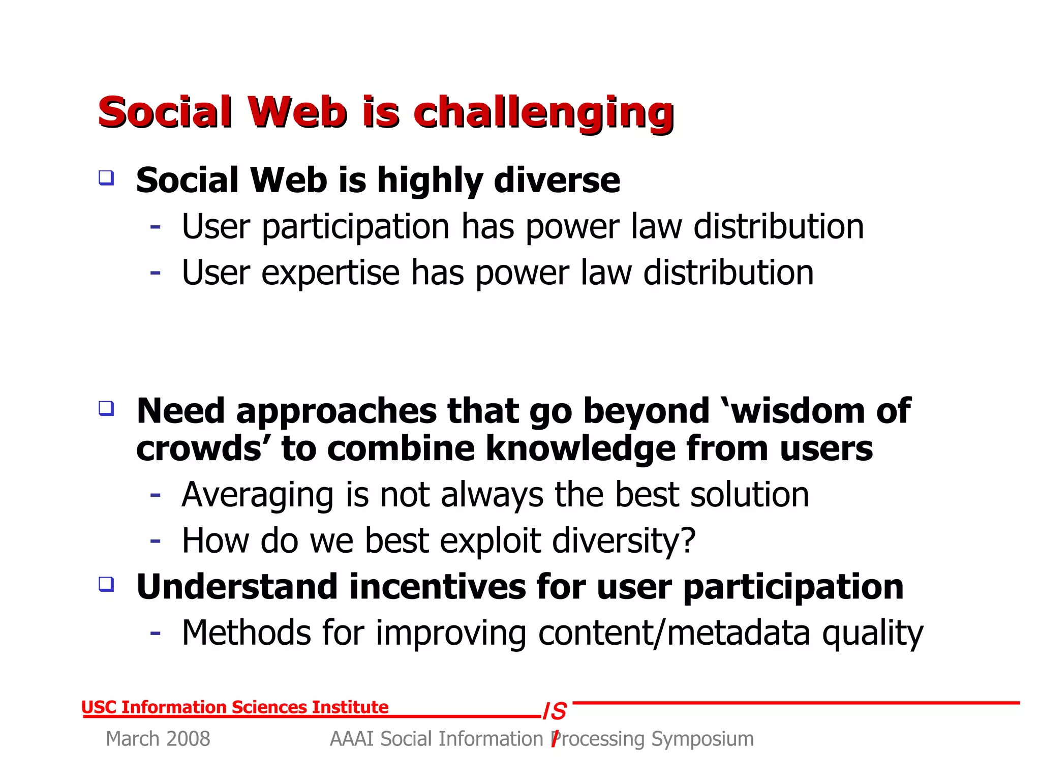 Social Web is challenging  Social Web is highly diverse User participation has power law distribution User expertise has power law distribution Need approaches that go beyond ‘wisdom of crowds’ to combine knowledge from users Averaging is not always the best solution How do we best exploit diversity? Understand incentives for user participation Methods for improving content/metadata quality 