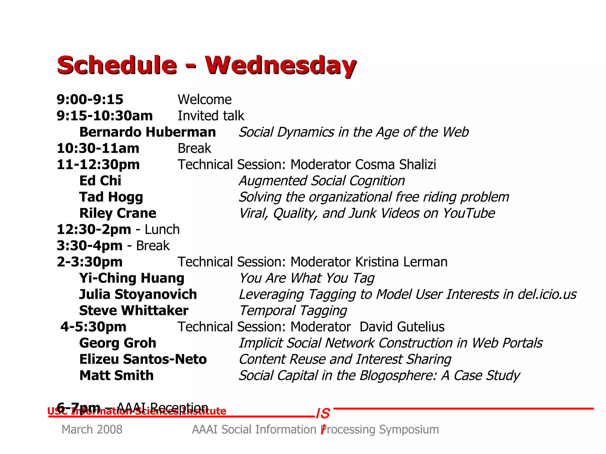 Schedule - Wednesday 9:00-9:15  Welcome 9:15-10:30am Invited talk  Bernardo Huberman   Social Dynamics in the Age of the Web 10:30-11am   Break 11-12:30pm  Technical Session: Moderator Cosma Shalizi Ed Chi   Augmented Social Cognition Tad Hogg   Solving the organizational free riding problem Riley Crane   Viral, Quality, and Junk Videos on YouTube 12:30-2pm  - Lunch 3:30-4pm  - Break 2-3:30pm   Technical Session: Moderator Kristina Lerman Yi-Ching Huang   You Are What You Tag Julia Stoyanovich   Leveraging Tagging to Model User Interests in del.icio.us Steve Whittaker Temporal Tagging 4-5:30pm   Technical Session: Moderator  David Gutelius Georg Groh   Implicit Social Network Construction in Web Portals Elizeu Santos-Neto   Content Reuse and Interest Sharing Matt Smith Social Capital in the Blogosphere: A Case Study 6-7pm  – AAAI Reception 