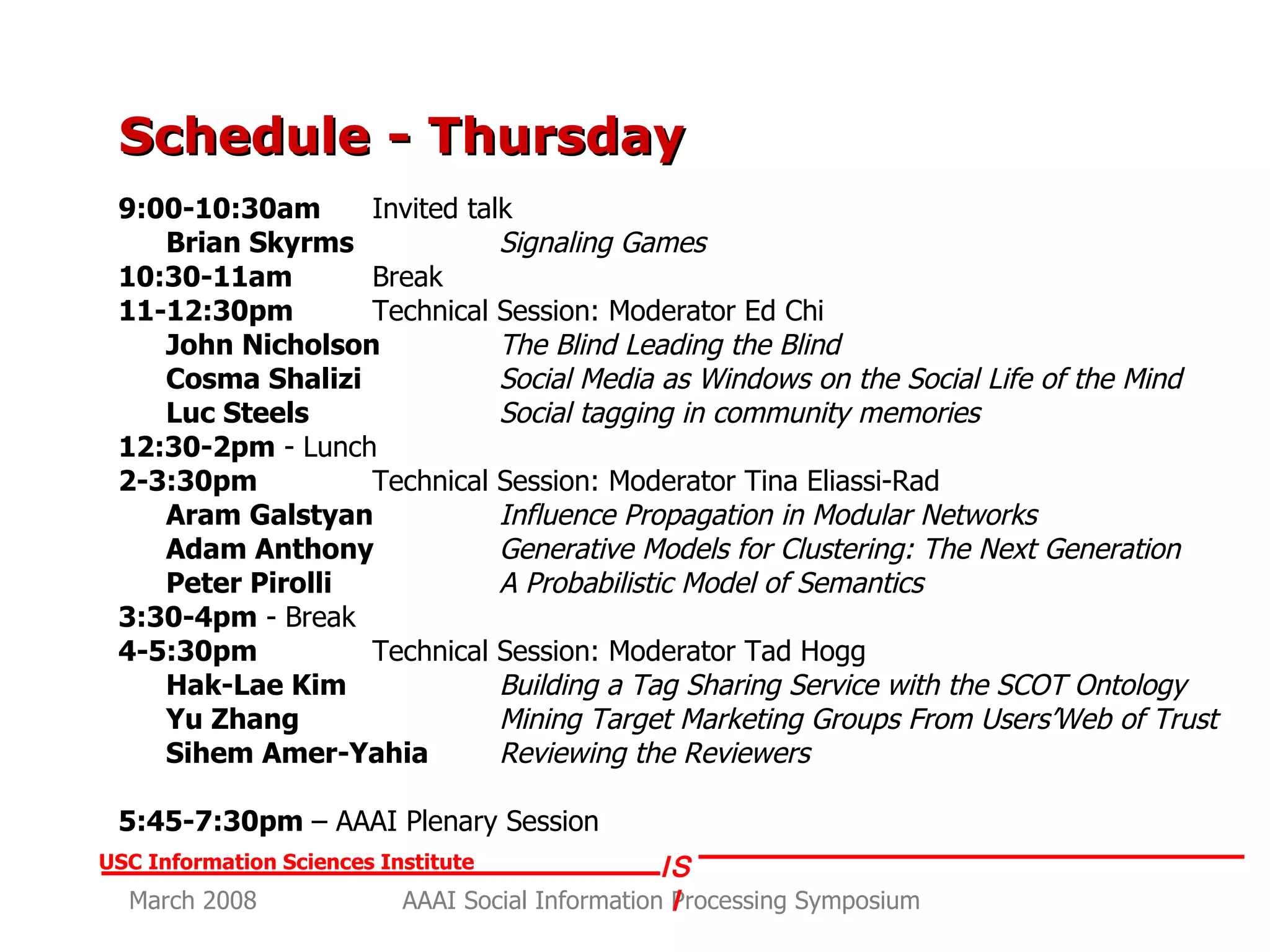 Schedule - Thursday 9:00-10:30am Invited talk  Brian Skyrms  Signaling Games 10:30-11am   Break 11-12:30pm   Technical Session: Moderator Ed Chi John Nicholson   The Blind Leading the Blind Cosma Shalizi   Social Media as Windows on the Social Life of the Mind Luc Steels   Social tagging in community memories 12:30-2pm  - Lunch 2-3:30pm   Technical Session: Moderator Tina Eliassi-Rad Aram Galstyan   Influence Propagation in Modular Networks Adam Anthony   Generative Models for Clustering: The Next Generation Peter Pirolli  A Probabilistic Model of Semantics  3:30-4pm  - Break 4-5:30pm   Technical Session: Moderator Tad Hogg Hak-Lae Kim   Building a Tag Sharing Service with the SCOT Ontology Yu Zhang  Mining Target Marketing Groups From Users’Web of Trust Sihem Amer-Yahia  Reviewing the Reviewers 5:45-7:30pm  – AAAI Plenary Session 