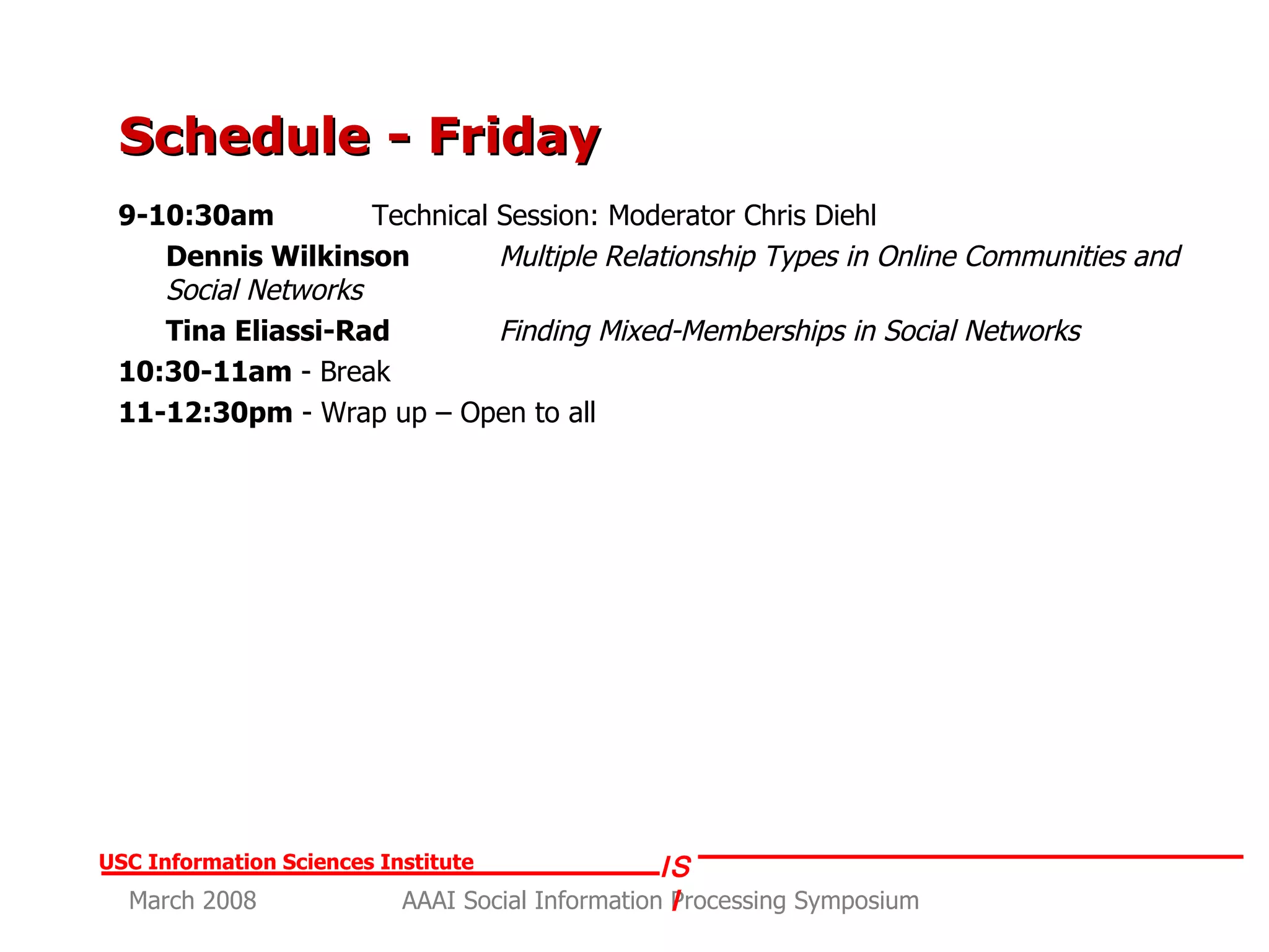 Schedule - Friday 9-10:30am   Technical Session: Moderator Chris Diehl Dennis Wilkinson   Multiple Relationship Types in Online Communities and Social Networks Tina Eliassi-Rad   Finding Mixed-Memberships in Social Networks 10:30-11am  - Break 11-12:30pm  - Wrap up – Open to all 