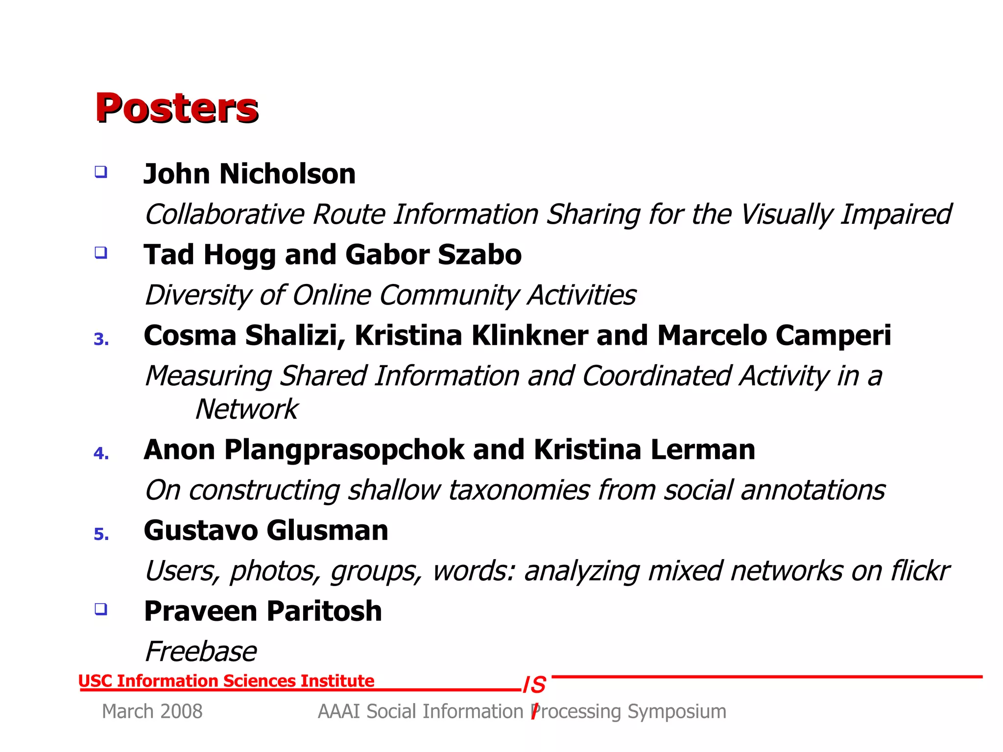 Posters John Nicholson  Collaborative Route Information Sharing for the Visually Impaired Tad Hogg and Gabor Szabo   Diversity of Online Community Activities Cosma Shalizi, Kristina Klinkner and Marcelo Camperi Measuring Shared Information and Coordinated Activity in a Network Anon Plangprasopchok and Kristina Lerman On constructing shallow taxonomies from social annotations Gustavo Glusman  Users, photos, groups, words: analyzing mixed networks on flickr   Praveen Paritosh Freebase 