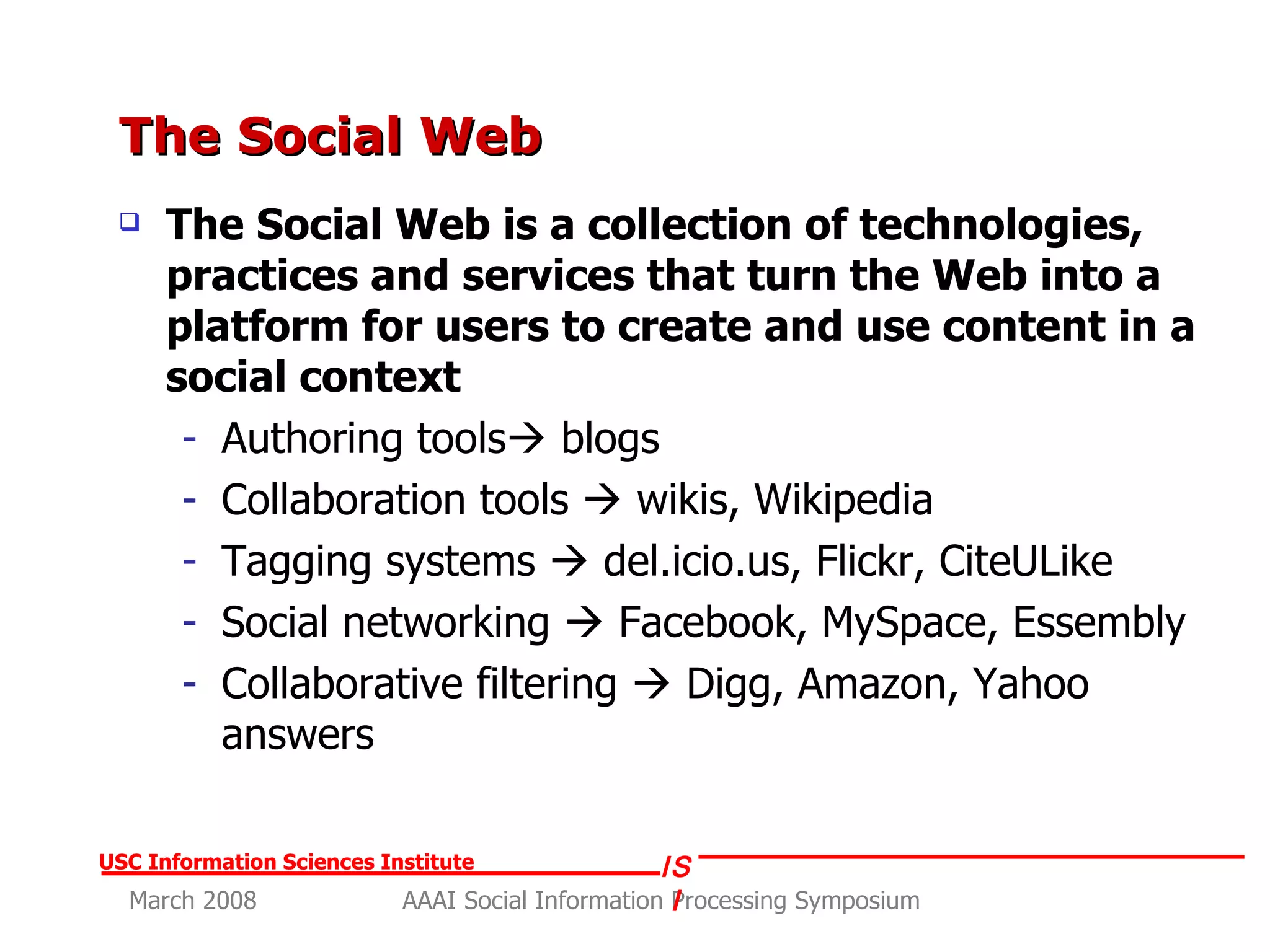 The Social Web The Social Web is a collection of technologies, practices and services that turn the Web into a platform for users to create and use content in a social context Authoring tools   blogs Collaboration tools    wikis, Wikipedia Tagging systems    del.icio.us, Flickr, CiteULike Social networking    Facebook, MySpace, Essembly Collaborative filtering    Digg, Amazon, Yahoo answers 