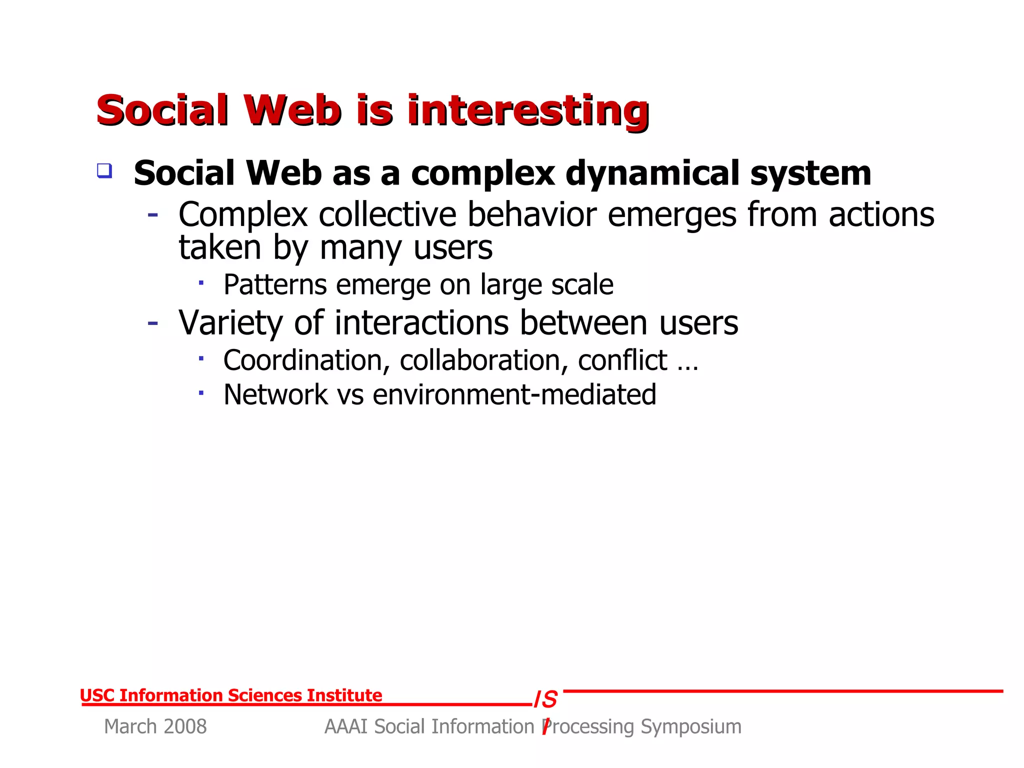 Social Web is interesting Social Web as a complex dynamical system Complex collective behavior emerges from actions taken by many users Patterns emerge on large scale Variety of interactions between users Coordination, collaboration, conflict … Network vs environment-mediated 