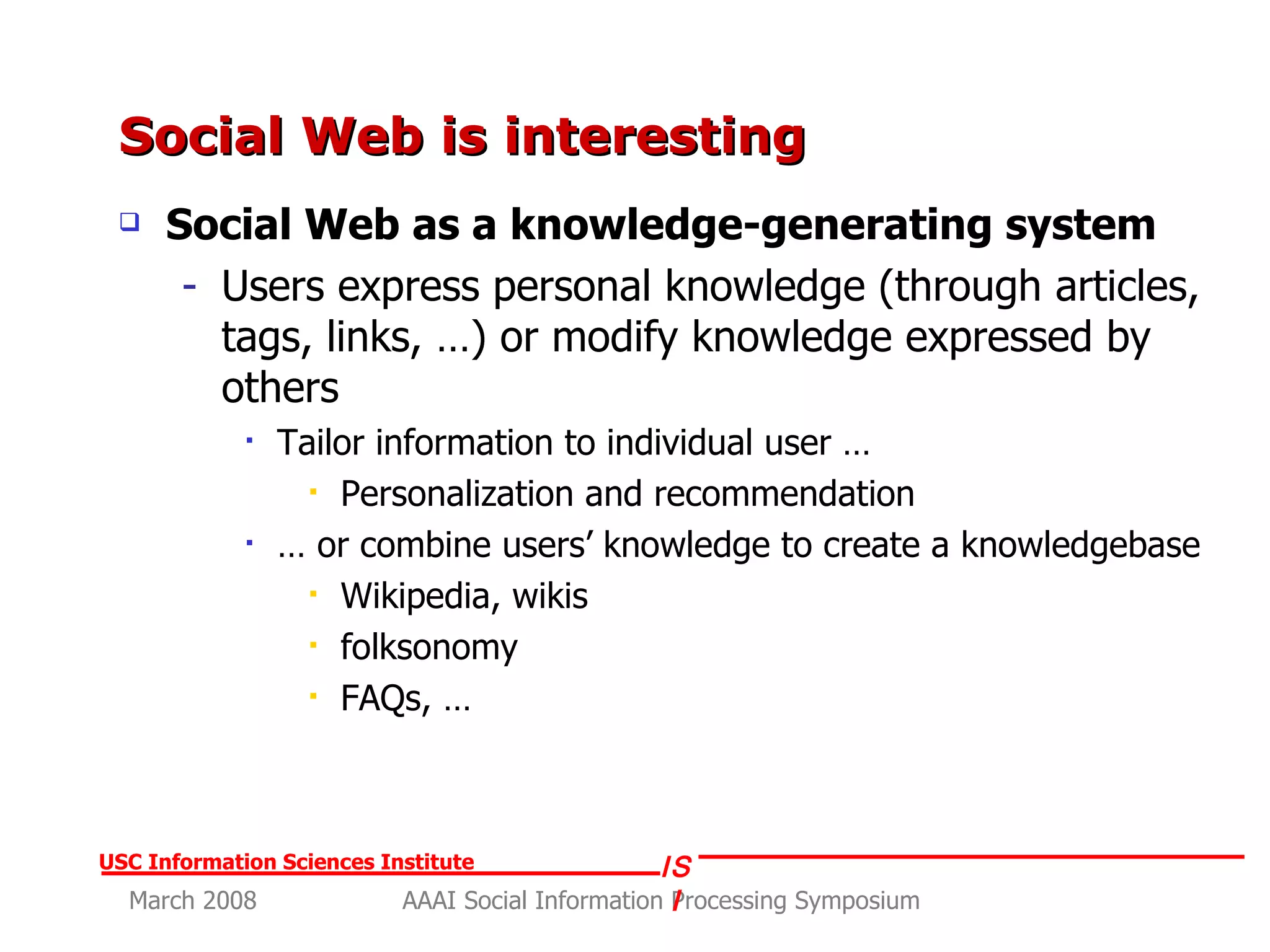 Social Web is interesting  Social Web as a knowledge-generating system Users express personal knowledge (through articles, tags, links, …) or modify knowledge expressed by others Tailor information to individual user … Personalization and recommendation  …  or combine users’ knowledge to create a knowledgebase  Wikipedia, wikis  folksonomy  FAQs, … 
