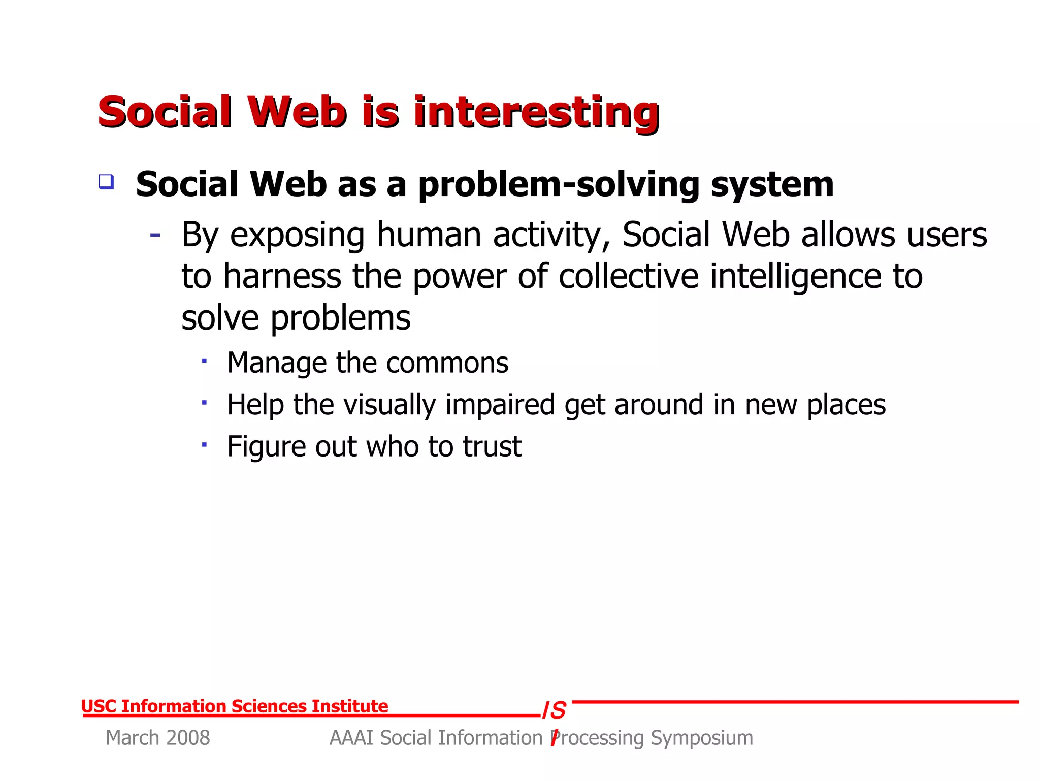 Social Web is interesting Social Web as a problem-solving system By exposing human activity, Social Web allows users to harness the power of collective intelligence to solve problems Manage the commons Help the visually impaired get around in new places Figure out who to trust 
