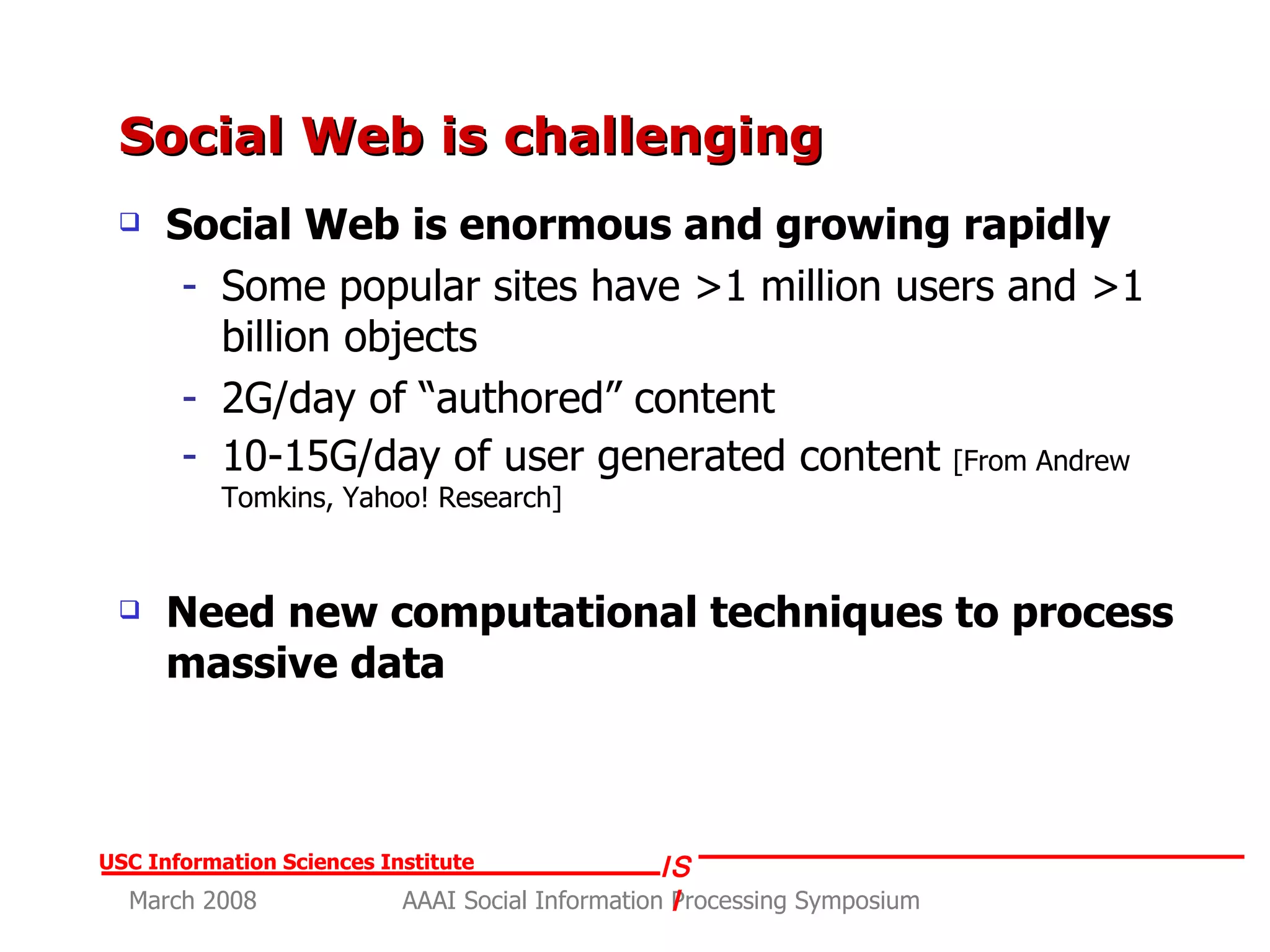 Social Web is challenging Social Web is enormous and growing rapidly Some popular sites have >1 million users and >1 billion objects 2G/day of “authored” content 10-15G/day of user generated content   [From Andrew Tomkins, Yahoo! Research] Need new computational techniques to process massive data 