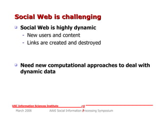 Social Web is challenging  Social Web is highly dynamic New users and content Links are created and destroyed Need new computational approaches to deal with dynamic data 