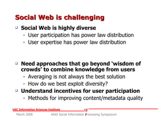Social Web is challenging  Social Web is highly diverse User participation has power law distribution User expertise has power law distribution Need approaches that go beyond ‘wisdom of crowds’ to combine knowledge from users Averaging is not always the best solution How do we best exploit diversity? Understand incentives for user participation Methods for improving content/metadata quality 