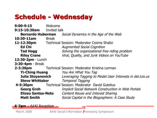 Schedule - Wednesday 9:00-9:15  Welcome 9:15-10:30am Invited talk  Bernardo Huberman   Social Dynamics in the Age of the Web 10:30-11am   Break 11-12:30pm  Technical Session: Moderator Cosma Shalizi Ed Chi   Augmented Social Cognition Tad Hogg   Solving the organizational free riding problem Riley Crane   Viral, Quality, and Junk Videos on YouTube 12:30-2pm  - Lunch 3:30-4pm  - Break 2-3:30pm   Technical Session: Moderator Kristina Lerman Yi-Ching Huang   You Are What You Tag Julia Stoyanovich   Leveraging Tagging to Model User Interests in del.icio.us Steve Whittaker Temporal Tagging 4-5:30pm   Technical Session: Moderator  David Gutelius Georg Groh   Implicit Social Network Construction in Web Portals Elizeu Santos-Neto   Content Reuse and Interest Sharing Matt Smith Social Capital in the Blogosphere: A Case Study 6-7pm  – AAAI Reception 
