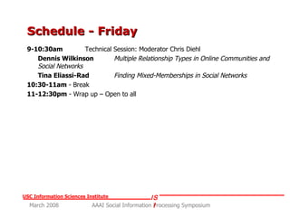 Schedule - Friday 9-10:30am   Technical Session: Moderator Chris Diehl Dennis Wilkinson   Multiple Relationship Types in Online Communities and Social Networks Tina Eliassi-Rad   Finding Mixed-Memberships in Social Networks 10:30-11am  - Break 11-12:30pm  - Wrap up – Open to all 