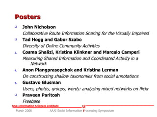 Posters John Nicholson  Collaborative Route Information Sharing for the Visually Impaired Tad Hogg and Gabor Szabo   Diversity of Online Community Activities Cosma Shalizi, Kristina Klinkner and Marcelo Camperi Measuring Shared Information and Coordinated Activity in a Network Anon Plangprasopchok and Kristina Lerman On constructing shallow taxonomies from social annotations Gustavo Glusman  Users, photos, groups, words: analyzing mixed networks on flickr   Praveen Paritosh Freebase 