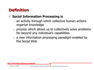 Definition Social Information Processing is  an activity through which collective human actions organize knowledge process which allows us to collectively solve problems far beyond any individual’s capabilities  a new information processing paradigm enabled by the Social Web 