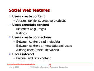 Social Web features Users create content Articles, opinions, creative products Users annotate content Metadata (e.g., tags) Ratings Users create connections Between content and metadata Between content or metadata and users Among users (social networks) Users interact Discuss and rate content 