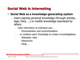Social Web is interesting  Social Web as a knowledge-generating system Users express personal knowledge (through articles, tags, links, …) or modify knowledge expressed by others Tailor information to individual user … Personalization and recommendation  …  or combine users’ knowledge to create a knowledgebase  Wikipedia, wikis  folksonomy  FAQs, … 