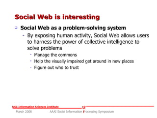 Social Web is interesting Social Web as a problem-solving system By exposing human activity, Social Web allows users to harness the power of collective intelligence to solve problems Manage the commons Help the visually impaired get around in new places Figure out who to trust 