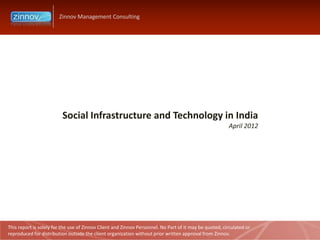 Zinnov Management Consulting




                         Social Infrastructure and Technology in India
                                                                                                        April 2012




This report is solely for the use of Zinnov Client and Zinnov Personnel. No Part of it may be quoted, circulated or
reproduced for distribution outside the client organization without prior written approval from Zinnov.
 