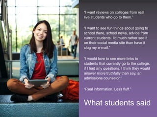 “I want reviews on colleges from real
                                                 live students who go to them.”

                                                 “I want to see fun things about going to
                                                 school there, school news, advice from
                                                 current students. I'd much rather see it
                                                 on their social media site than have it
                                                 clog my e-mail.”

                                                 “I would love to see more links to
                                                 students that currently go to the college.
                                                 if I had any questions, I think they would
                                                 answer more truthfully than say, an
                                                 admissions counselor.”

                                                 “Real information. Less fluff.”



                                                 What students said
12 SXSWedu13 - Social Media in Higher Ed – Where Are We Going?                 #smHE
 