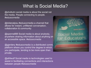 What is Social Media?
@sholtutm social media is about the social not
the media. People connecting to people.
#edusocmedia

@dolanatpsu #edusocmedia a channel that
allows for instant, unfiltered conversation,
collaboration & community

@spennell98 Social media is about anybody,
anywhere sharing information about anything on
an accessible space. #edusocmedia

@gjerdery #edusocmedia is a distributed comm.
platform where you control the degree to which
you participate, tending to be more open than
private.

@athlwulf Social media is technologies used to
assist in facilitating connections and interactions
between people #edusocmedia Ed – Where Are We Going?
 2 SXSWedu13 - Social Media in Higher                  #smHE
 