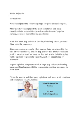 Social Injustice
Instructions:
Please complete the following steps for your discussion post.
After you have completed the Unit 6 material and have
considered the many different roles and effects of popular
culture, consider the following questions:
What has been pop culture’s role in promoting social justice?
Give specific examples.
Share one unique example (that has not been mentioned in the
unit or by classmates) or how pop culture has promoted social
justice, awareness of an issue, or has had a role in influencing
public opinion to promote equality, justice, acceptance or
tolerance.
In your opinion, do people with a large pop culture following
have an ethical responsibility to promote positive messages in
their work?
Please be sure to validate your opinions and ideas with citations
and references in APA format.
 