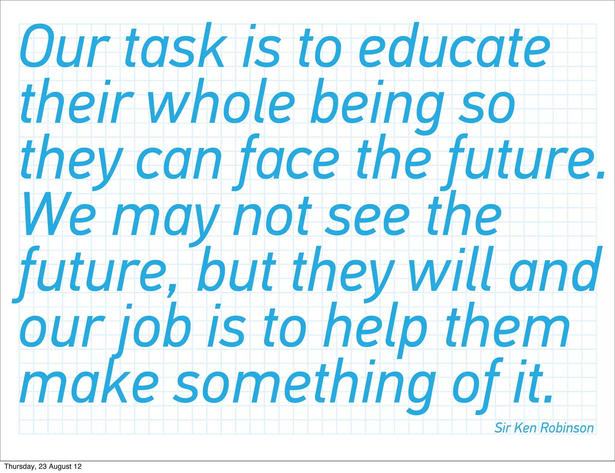 Our task is to educate
   their whole being so
   they can face the future.
   We may not see the
   future, but they will and
   our job is to help them
   make something of it. Sir Ken Robinson

Thursday, 23 August 12
 