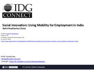 Social Innovation: Using Mobility for Employment in India
Rohit Pandharkar (Asia)
Posted by Rohit Pandharkar
Deputy CTO
Company CanvasM Technologies Ltd.
on July 25 2012
http://www.idgconnect.com/blog-abstract/588/rohit-pandharkar-asia-social-innovation-using-mobility-employment-india

Rohit Pandharkar
rohitp@media.mit.edu
Linkedin: http://in.linkedin.com/in/rohitpandharkar

 