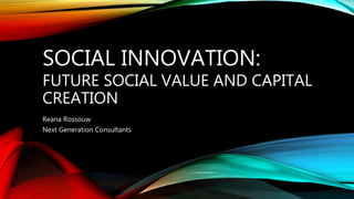 SOCIAL INNOVATION:
FUTURE SOCIAL VALUE AND CAPITAL
CREATION
Reana Rossouw
Next Generation Consultants
 