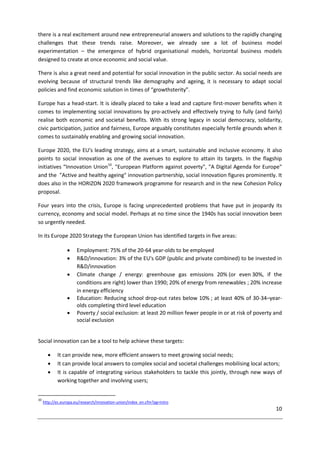 10
there is a real excitement around new entrepreneurial answers and solutions to the rapidly changing
challenges that these trends raise. Moreover, we already see a lot of business model
experimentation – the emergence of hybrid organisational models, horizontal business models
designed to create at once economic and social value.
There is also a great need and potential for social innovation in the public sector. As social needs are
evolving because of structural trends like demography and ageing, it is necessary to adapt social
policies and find economic solution in times of “growthsterity”.
Europe has a head-start. It is ideally placed to take a lead and capture first-mover benefits when it
comes to implementing social innovations by pro-actively and effectively trying to fully (and fairly)
realise both economic and societal benefits. With its strong legacy in social democracy, solidarity,
civic participation, justice and fairness, Europe arguably constitutes especially fertile grounds when it
comes to sustainably enabling and growing social innovation.
Europe 2020, the EU's leading strategy, aims at a smart, sustainable and inclusive economy. It also
points to social innovation as one of the avenues to explore to attain its targets. In the flagship
initiatives “Innovation Union10
, "European Platform against poverty", "A Digital Agenda for Europe"
and the "Active and healthy ageing" innovation partnership, social innovation figures prominently. It
does also in the HORIZON 2020 framework programme for research and in the new Cohesion Policy
proposal.
Four years into the crisis, Europe is facing unprecedented problems that have put in jeopardy its
currency, economy and social model. Perhaps at no time since the 1940s has social innovation been
so urgently needed.
In its Europe 2020 Strategy the European Union has identified targets in five areas:
 Employment: 75% of the 20-64 year-olds to be employed
 R&D/innovation: 3% of the EU's GDP (public and private combined) to be invested in
R&D/innovation
 Climate change / energy: greenhouse gas emissions 20% (or even 30%, if the
conditions are right) lower than 1990; 20% of energy from renewables ; 20% increase
in energy efficiency
 Education: Reducing school drop-out rates below 10% ; at least 40% of 30-34–year-
olds completing third level education
 Poverty / social exclusion: at least 20 million fewer people in or at risk of poverty and
social exclusion
Social innovation can be a tool to help achieve these targets:
 It can provide new, more efficient answers to meet growing social needs;
 It can provide local answers to complex social and societal challenges mobilising local actors;
 It is capable of integrating various stakeholders to tackle this jointly, through new ways of
working together and involving users;
10
http://ec.europa.eu/research/innovation-union/index_en.cfm?pg=intro
 