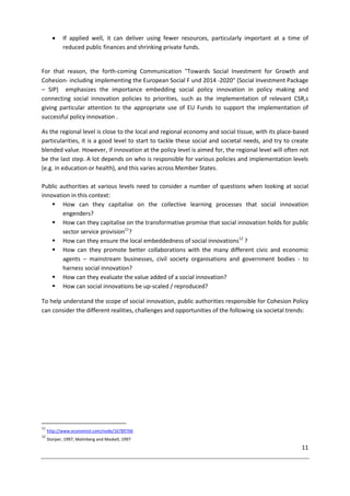 11
 If applied well, it can deliver using fewer resources, particularly important at a time of
reduced public finances and shrinking private funds.
For that reason, the forth-coming Communication "Towards Social Investment for Growth and
Cohesion- including implementing the European Social F und 2014 -2020" (Social Investment Package
– SIP) emphasizes the importance embedding social policy innovation in policy making and
connecting social innovation policies to priorities, such as the implementation of relevant CSR,s
giving particular attention to the appropriate use of EU Funds to support the implementation of
successful policy innovation .
As the regional level is close to the local and regional economy and social tissue, with its place-based
particularities, it is a good level to start to tackle these social and societal needs, and try to create
blended value. However, if innovation at the policy level is aimed for, the regional level will often not
be the last step. A lot depends on who is responsible for various policies and implementation levels
(e.g. in education or health), and this varies across Member States.
Public authorities at various levels need to consider a number of questions when looking at social
innovation in this context:
 How can they capitalise on the collective learning processes that social innovation
engenders?
 How can they capitalise on the transformative promise that social innovation holds for public
sector service provision11
?
 How can they ensure the local embeddedness of social innovations12
?
 How can they promote better collaborations with the many different civic and economic
agents – mainstream businesses, civil society organisations and government bodies - to
harness social innovation?
 How can they evaluate the value added of a social innovation?
 How can social innovations be up-scaled / reproduced?
To help understand the scope of social innovation, public authorities responsible for Cohesion Policy
can consider the different realities, challenges and opportunities of the following six societal trends:
11
http://www.economist.com/node/16789766
12
Storper, 1997; Malmberg and Maskell, 1997
 