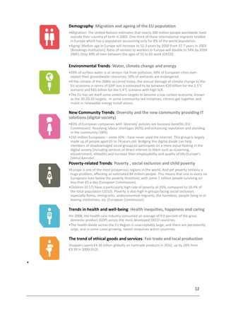 12

Demography: Migration and ageing of the EU population
•Migration: The United Nations estimates that nearly 200 million people worldwide lived
outside their country of birth in 2005. One-third of these international migrants resided
in Europe which has a population accounting only for 8% of the world population.
•Aging: Median age in Europe will increase to 52.3 years by 2050 from 37.7 years in 2003
(Brookings Institution); Ratio of retirees to workers in Europe will double to 54% by 2050
(IMF); Only 49% of men between the ages of 55 to 65 work (OECD).
Environmental Trends: Water, climate change and energy
•20% of surface water is at serious risk from pollution; 60% of European cities over-
exploit their groundwater resources; 50% of wetlands are endangered.
•If the climate of the 2080s occurred today, the annual damage of climate change to the
EU economy in terms of GDP loss is estimated to be between €20 billion for the 2.5°C
scenario and €65 billion for the 5.4°C scenario with high SLR.
•The EU has set itself some ambitions targets to become a low-carbon economy, known
as the 20-20-20 targets. In some community-led initiatives, citizens get together and
invest in renewable energy install ations.
New Community Trends: Diversity and the new community providing IT
solutions (digital society)
•83% of European companies with 'diversity' policies see business benefits (EU
Commission): Resolving labour shortages (42%) and enhancing reputation and standing
in the community (38%).
•150 million Europeans – some 30% - have never used the internet. This group is largely
made up of people aged 65 to 74 years old. Bridging this digital divide can help
members of disadvantaged social groups to participate on a more equal footing in the
digital society (including services of direct interest to them such as eLearning,
eGovernment, eHealth) and increase their employability and quality of life (Europe's
Digital Agenda).
Poverty-related Trends: Poverty , social exclusion and child poverty
•Europe is one of the most prosperous regions in the world. And yet poverty remains a
huge problem, affecting an estimated 84 million people. This means that one in every six
Europeans lives below the poverty threshold, with some 7 million people surviving on
less than €5 a day (European Commission).
•Children (0-17) have a particularly high rate of poverty at 25%, compared to 16.4% of
the total population (2010). Poverty is also high in groups facing social exclusion,
especially Roma, immigrants, undocumented migrants, the homeless, people living in or
leaving institutions, etc (European Commission)
Trends in health and well-being: Health inequities, happiness and caring
•In 2008, the health care industry consumed an average of 9.0 percent of the gross
domestic product (GDP) across the most developed OECD countries.
•The health divide across the EU Region is unacceptably large; and there are persistently
large, and in some cases growing, health inequities within countries.
The trend of ethical goods and services: Fair trade and local production
Shoppers spent €4.36 billion globally on Fairtrade products in 2010, up by 28% from
€3.39 in 2009 (ILO).
 