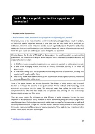 14
1. Foster Social Innovation
1. How to enable social innovation: accepting risk and diffusing good practice
Historically, many of the most important social innovations have happened as a result of random,
accidental or organic processes resulting in new ideas that are then taken up by politicians or
institutions. However, social innovation can be also an organised process. Programme and policy
design can yield successful innovations that are both scalable and make a difference at the societal
level. This gives a core role for the public sector at regional and local level.
Christian Bason, the director of Mindlab21
, a Danish agency for social innovation operating within
government, has listed the main ways in which the public sector role develops towards becoming an
enabler of social innovation:
 A shift from random innovation to a conscious and systematic approach to public sector renewal;
 A shift from managing human resources to building innovation capacity at all levels of
government;
 A shift from running tasks and projects to orchestrating processes of co-creation, creating new
solutions with people, not for them;
 And finally, a shift from administrating public organisations to courageously leading innovation
across and beyond the public sector.
Some of the above elements are already discernible. The delivery of public services paid for out of
taxation is no longer the preserve of the public sector. Private contracts and increasingly social
enterprises are moving into this space. This does not mean they replace the state, they are
complementary to what the state needs and can provide, also allowing for new partnerships
between public, private and third sector.
There are many reasons for blockages and slow diffusion of social innovation. Perhaps the most
important is that since social policy in the EU is mostly delivered by the public sector using finance
raised through taxes the incentive structures in public programmes often focuses more on audit and
reliability than innovation, change and value for money. There are no equivalents in social policy to
the market mechanisms of Schumpeter’s ‘creative destruction’ that leads to new innovations in the
private sector wiping out older technologies.
21
http://www.mind-lab.dk/en
Part 2: How can public authorities support social
innovation?
 
