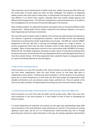 15
There have been service improvements in health, social care, welfare, housing and other fields, but
the central basis of service design has often not been challenged. The problems of integrating
welfare systems with active labour market policy, or linking health and long term care, illustrate just
how difficult it is to reform these systems, especially when they involve multiple agencies and
different levels of government. The shift from institutional to community-based care, as included in
the new Regulations for the Structural Funds 2014-2020, goes in this direction.
Many complex problems are addressed by policies and projects that are financed by different levels
of government. Making public finance systems reward the most effective solutions is not easy in
these fragmented and multi-level environments.
One issue that social innovation seeks to address is the risk that each administration will develop its
own solutions in ignorance of developments elsewhere. Both the ERDF and ESF have developed
mechanisms to accelerate the transfer of good ideas across Europe. The ERDF has used the URBACT
programme to link over 250 cities in learning and exchange projects on a range of themes. In
previous programmes there have also been innovative actions to help regions develop innovation
strategies. Many of these approaches continue in the current period under INTERREG IVC projects.
Within the ESF, the EQUAL programme stimulated an active culture of transnational working which
has been continued in this period with ESF Learning Networks which involve Managing Authorities on
more than a dozen themes. All of these approaches have a powerful impact on using good practice
as a way of stimulating reflection by cities and regions.
2. Who are the social innovators?
Social innovators can come from all walks of life. Social innovation can take place in public, private
and third sector organisations. Often the most fruitful sources of new ideas take place in
collaborations across sectors. It follows that social innovation is not the preserve of any particular
group such as social entrepreneurs or think tanks but that these people and organisations make
valuable contributions as do consultancies, policy makers, politicians etc. They can operate at the
level of new ideas and pilots, of implementation and scaling, but also at the level of policy making.
3. Social entrepreneurship, social enterprises, social economy: what is the difference?
Social innovations can come from both the public and the private sector. When they come from
social enterprises or the social economy, it is most helpful to think of them as overlapping but
distinct concepts.
It is worth adding that one important, but certainly not sole agent type spearheading Europe 2020
social innovations is the social enterprise. Social enterprises are ventures in the business of creating
significant social value, and do so in an entrepreneurial, market-oriented way, that is, through
generating own revenues to sustain themselves. In this way, for example, population-representative
 