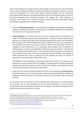 16
data on social enterprises in Hungary, Romania, Spain, Sweden, and the UK22
tell us that 75% of these
ventures work on challenges relating to training and education (smart growth), economic, social and
community development and social service delivery (inclusive growth), and the environment
(sustainable growth). Moreover, we observe that these ventures are introducing many more new-to-
the-market innovations than mainstream businesses. This suggests that social enterprises in
particular, even though small in numbers (marginal or niche), nevertheless hold valuable insights
and intelligence regarding social innovation for Europe.
 The term social entrepreneurship is used to describe the behaviours and attitudes of individuals
involved in creating new ventures for social purposes, including the willingness to take risks and
find creative ways of using underused assets.
 Social enterprises are not solely driven by the need to maximise profit for shareholders and
owners. The Commission uses the term 'social enterprise' to cover ‘an enterprise whose primary
objective is to achieve social impact rather than generating profit for owners and shareholders;
which operates in the market through the production of goods and services in an entrepreneurial
and innovative way; which uses surpluses mainly to achieve these social goals and which is
managed by social entrepreneurs in an accountable and transparent way, in particular by
involving workers, customers and stakeholders affected by its business activity.’ 23
Basically, this
covers enterprises for which the social or societal objective of the common good is the reason for
the commercial activity, often in the form of a high level of social innovation, where profits are
mainly reinvested with a view to achieving this social objective and where the method of
organisation or ownership system reflects their mission.
The definition of social enterprise in national level varies across Europe. This is because social
enterprises can take numerous forms, are engaged in multiple spheres of activity and because
legal structures vary from country to country. In Finland, for example, until recently the law only
recognised social enterprises focusing on work inclusion.
 Finally, there are frequent confusions between the terms social enterprise and social economy.
Social enterprises are part of the social economy, which also includes foundations, charities and
cooperatives. Social enterprises are businesses trading for social purposes, within the (social)
economy.
In a discussion on social innovation it is worth summing up by saying that not all social enterprises
are innovative, not all social enterprises are led by social entrepreneurs, and not all social
entrepreneurs lead social enterprises. No sector has a monopoly on new ideas and perhaps the most
fruitful areas are where boundaries are crossed.
22
http://www.selusi.eu; By social enterprises here, we mean ventures whose primary goal is to create significant social change, and who
do so in a market-oriented way, through generating own revenues, through selling services or products in the market.
The debate on the definition of social enterprises is also ongoing, just like for social innovation, see also the chapter on Social
Entrepreneurship and Social Innovation in the OECD study "SMEs, entrepreneurship and Innovation",
http://www.oecd.org/cfe/smesentrepreneurshipandinnovation.htm
23
http://ec.europa.eu/internal_market/social_business/index_en.htm
 
