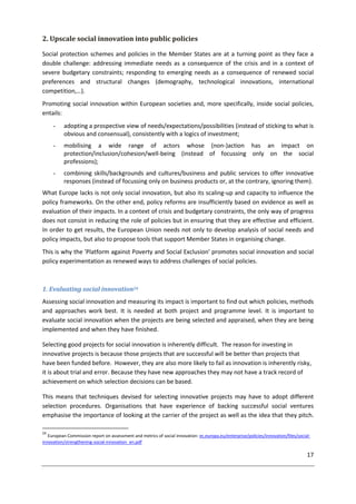 17
2. Upscale social innovation into public policies
Social protection schemes and policies in the Member States are at a turning point as they face a
double challenge: addressing immediate needs as a consequence of the crisis and in a context of
severe budgetary constraints; responding to emerging needs as a consequence of renewed social
preferences and structural changes (demography, technological innovations, international
competition,…).
Promoting social innovation within European societies and, more specifically, inside social policies,
entails:
- adopting a prospective view of needs/expectations/possibilities (instead of sticking to what is
obvious and consensual), consistently with a logics of investment;
- mobilising a wide range of actors whose (non-)action has an impact on
protection/inclusion/cohesion/well-being (instead of focussing only on the social
professions);
- combining skills/backgrounds and cultures/business and public services to offer innovative
responses (instead of focussing only on business products or, at the contrary, ignoring them).
What Europe lacks is not only social innovation, but also its scaling-up and capacity to influence the
policy frameworks. On the other end, policy reforms are insufficiently based on evidence as well as
evaluation of their impacts. In a context of crisis and budgetary constraints, the only way of progress
does not consist in reducing the role of policies but in ensuring that they are effective and efficient.
In order to get results, the European Union needs not only to develop analysis of social needs and
policy impacts, but also to propose tools that support Member States in organising change.
This is why the 'Platform against Poverty and Social Exclusion' promotes social innovation and social
policy experimentation as renewed ways to address challenges of social policies.
1. Evaluating social innovation24
Assessing social innovation and measuring its impact is important to find out which policies, methods
and approaches work best. It is needed at both project and programme level. It is important to
evaluate social innovation when the projects are being selected and appraised, when they are being
implemented and when they have finished.
Selecting good projects for social innovation is inherently difficult. The reason for investing in
innovative projects is because those projects that are successful will be better than projects that
have been funded before. However, they are also more likely to fail as innovation is inherently risky,
it is about trial and error. Because they have new approaches they may not have a track record of
achievement on which selection decisions can be based.
This means that techniques devised for selecting innovative projects may have to adopt different
selection procedures. Organisations that have experience of backing successful social ventures
emphasise the importance of looking at the carrier of the project as well as the idea that they pitch.
24
European Commission report on assessment and metrics of social innovation: ec.europa.eu/enterprise/policies/innovation/files/social-
innovation/strengthening-social-innovation_en.pdf
 
