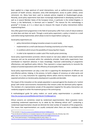 19
been applied to a large spectrum of social interventions, such as welfare-to-work programmes,
provision of health services, education, early child development, access to public utilities, active
retirement, etc. Many have been used to evaluate policies targeted at disadvantaged groups.
Recently, social policy experiments have been increasingly implemented in developing countries as
well as in several Member States of the European Union, in particular in the United Kingdom, in
France, in the Netherlands, in Denmark and in Sweden28
. The interest for this methodology is
growing29
in Europe, as it is a robust way to measure the impact of policy interventions before
implementing them.
Very often government programmes in the field of social policy suffer from a lack of robust evidence
on what does and does not work. Through a social policy experiment, a policy is tested on a small
scale before being implemented, which allows to test its impact before scaling it up.
Social policy experiments are:
− policy interventions bringing innovative answers to social needs,
− implemented on a small scale because of existing uncertainty as to their impact,
− in conditions which ensure the possibility of measuring their impact,
− in order to be repeated on a wider scale if the results prove convincing.
Social policy experimentation promotes reforms based on real value added of newly-implemented
measures and can be promoted within the subsidiarity principle. Social policy experiments have
contributed to important advances in basic knowledge, improved understanding of programme
effectiveness, and significant policy reforms. They represent a unique opportunity to reconcile the
analysis of societal expectations with the efficiency of social public finance.
Social policy experimentation can play a vital role in supporting the development of efficient and
cost-effective policies, helping, in the process, to build a degree of consensus on what works and
what not. It is a key instrument for supporting reforms where short-to mid-term impacts can be
expected and where an iterative policy development is possible and desirable.
The impact of the innovation on the sample population is assessed against the situation of a ‘control
group’ with similar socio-economic characteristics that remains under the dominant policy regimes.
The members of a representative sample of the population targeted for the policy intervention are
randomly assigned to either the treatment group or the control group.
A methodological guide for policy makers on social policy experimentation is provided on
http://ec.europa.eu/social/BlobServlet?docId=7112&langId=en
Ethical concerns are sometimes raised by randomised experimentation. Most evaluation teams
conducting randomised experiments try to abide by the following ethical rule30
: conducting a
randomised experimentation should not diminish the total number of recipients of the programme.
This means that experimentations are usually conducted when there are more candidates than
28
See examples on http://ec.europa.eu/social/BlobServlet?docId=7100&langId=en
29
See the Ministerial Conference on innovative responses to the social impact of the crisis, Wrocław, Sept. 2011
http://ec.europa.eu/social/main.jsp?catId=758&langId=en&eventsId=358&furtherEvents=yes
30
See "Social experimentation: A methodological guide for policy makers", on
http://ec.europa.eu/social/main.jsp?catId=630&langId=en&callId=331&furtherCalls=yes
 