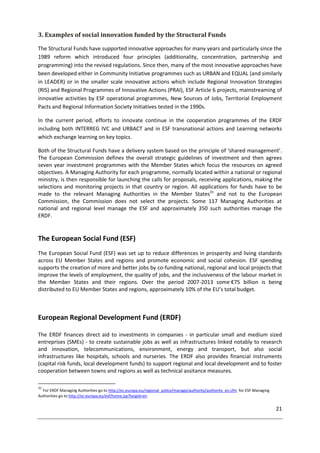 21
3. Examples of social innovation funded by the Structural Funds
The Structural Funds have supported innovative approaches for many years and particularly since the
1989 reform which introduced four principles (additionality, concentration, partnership and
programming) into the revised regulations. Since then, many of the most innovative approaches have
been developed either in Community Initiative programmes such as URBAN and EQUAL (and similarly
in LEADER) or in the smaller scale innovative actions which include Regional Innovation Strategies
(RIS) and Regional Programmes of Innovative Actions (PRAI), ESF Article 6 projects, mainstreaming of
innovative activities by ESF operational programmes, New Sources of Jobs, Territorial Employment
Pacts and Regional Information Society Initiatives tested in the 1990s.
In the current period, efforts to innovate continue in the cooperation programmes of the ERDF
including both INTERREG IVC and URBACT and in ESF transnational actions and Learning networks
which exchange learning on key topics.
Both of the Structural Funds have a delivery system based on the principle of ‘shared management’.
The European Commission defines the overall strategic guidelines of investment and then agrees
seven year investment programmes with the Member States which focus the resources on agreed
objectives. A Managing Authority for each programme, normally located within a national or regional
ministry, is then responsible for launching the calls for proposals, receiving applications, making the
selections and monitoring projects in that country or region. All applications for funds have to be
made to the relevant Managing Authorities in the Member States31
and not to the European
Commission, the Commission does not select the projects. Some 117 Managing Authorities at
national and regional level manage the ESF and approximately 350 such authorities manage the
ERDF.
The European Social Fund (ESF)
The European Social Fund (ESF) was set up to reduce differences in prosperity and living standards
across EU Member States and regions and promote economic and social cohesion. ESF spending
supports the creation of more and better jobs by co-funding national, regional and local projects that
improve the levels of employment, the quality of jobs, and the inclusiveness of the labour market in
the Member States and their regions. Over the period 2007-2013 some €75 billion is being
distributed to EU Member States and regions, approximately 10% of the EU’s total budget.
European Regional Development Fund (ERDF)
The ERDF finances direct aid to investments in companies - in particular small and medium sized
entreprises (SMEs) - to create sustainable jobs as well as infrastructures linked notably to research
and innovation, telecommunications, environment, energy and transport, but also social
infrastructures like hospitals, schools and nurseries. The ERDF also provides financial instruments
(capital risk funds, local development funds) to support regional and local development and to foster
cooperation between towns and regions as well as technical assitance measures.
31
For ERDF Managing Authorities go to http://ec.europa.eu/regional_policy/manage/authority/authority_en.cfm for ESF Managing
Authorities go to http://ec.europa.eu/esf/home.jsp?langId=en
 