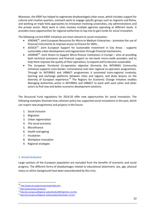22
Moreover, the ERDF has helped to regenerate disadvantaged urban areas, which includes support for
cultural and creative quarters, outreach work to engage specific groups such as migrants and Roma,
and working on triple helix approaches to innovation involving universities, city administrations and
the private sector. Most work in cities involves multiple agencies operating at different levels. It
provides many opportunities for regional authorities to tap into to gain funds for social innovation.
The following current ERDF initiatives are most relevant to social innovation:
 JEREMIE32
: Joint European Resources for Micro to Medium Enterprises - promotes the use of
financial instruments to improve access to finance for SMEs .
 JESSICA33
: Joint European Support for Sustainable Investment in City Areas - supports
sustainable urban development and regeneration through financial mechanisms.
 JASMINE34
: Joint Action to Support Micro-finance Institutions in Europe – aims at providing
both technical assistance and financial support to non-bank micro-credit providers and to
help them improve the quality of their operations, to expand and to become sustainable.
 The European Territorial Co-operation objective (formerly the INTERREG Community
Initiative) supports cross-border, transnational and inter regional co-operation programmes.
Through its INTERREG and URBACT programmes it promoted trans-regional creativity,
learning and exchange platforms between cities and regions, and drew lessons on the
diversity of European experience.35
The Regions for Economic Change Initiative enables
Managing Authorities active in INTERREG and URBACT to work with each other and other
actors to find new and better economic development solutions.
The Structural Fund regulations for 2014-20 offer new opportunities for social innovation. The
following examples illustrate how cohesion policy has supported social innovations in the past, which
can inspire new programmes and projects in the future:
1. Social inclusion
2. Migration
3. Urban regeneration
4. The social economy
5. Microfinance
6. Health and ageing
7. Incubation
8. Workplace innovation
9. Regional strategies
1. Social inclusion
Large sections of the European population are excluded from the benefits of economic and social
progress. The different forms of disadvantages related to educational attainment, sex, age, physical
status or ethnic background have been exacerbarated by the crisis.
32
http://www.eif.org/jeremie/activity/index.htm
33
http://www.jessica.europa.eu
34
http://ec.europa.eu/Regional_policy/funds/2007/jjj/micro_en.htm
35
http://ec.europa.eu/Regional_policy/cooperation/index_en.htm
 