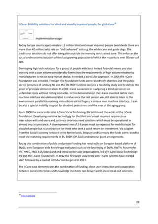 23
I-Cane: Mobility solutions for blind and visually impaired people, for global use36
Implementation stage
Today Europe counts approximately 13 million blind and visual impaired people (worldwide there are
more than 40 million) who rely on "old fashioned" aids e.g. the white cane and guide dogs. The
traditional solutions do not offer navigation outside the memory constrained zone. This enforces the
social and economic isolation of this fast growing population of which the majority is over 50 years of
age.
Developing high tech solutions for a group of people with both limited financial means and also
working with a user volume considerably lower than the requirements of high volume electronics
manufacturers is not an easy market choice, it needed a particular approach. In 2004 the I-Cane
foundation was initiated. Through this foundation funds were raised from charities and the public
sector (province of Limburg NL and the EU ERDF fund) to execute a feasibility study and to deliver the
proof of principle demonstration. In 2008 I-Cane succeeded in navigating a blind person on an
unfamiliar route without hitting obstacles. In this demonstration the I-Cane invented tactile men-
machine interface also demonstrated its value since the test person was still able to listen to the
environment parallel to receiving instructions via his fingers, a unique men machine interface. It can
be also a special mobility support for disabled pedestrians and the user of the aging group.
From 2008 the social enterprise I-Cane Social Technology BV continued the works of the I-Cane
foundation. Developing assistive technology for the blind and visual impaired requires true
interaction with end users and patience since you need solutions which must be operational in
almost any circumstance. A development time of 5-8 years must be expected for mobility tools for
disabled people but is unattractive for those who seek a quick return on investment. Via support
from the Social Economy network in the Netherlands, Belgium and Germany the funds were raised to
meet the matching requirements of EU ERDF (OP Zuid) and national grant arrangements.
Today this combination of public and private funding has resulted in an Euregion based platform of
SMEs, with European wide knowledge institutes (such as the University of Delft, RWTH, Fraunhofer
IPT, IMEC, TNO, ESA/Estec) and end cross border user organisations, led by I-Cane Social Technology
BV and the I-Cane Foundation. In 2012 the first large scale tests with I-Cane systems have started
start followed by a market introduction targeted in 2013.
The I-Cane case demonstrates the combination of funding, close user interaction and cooperation
between social enterprises and knowledge institutes can deliver world-class break-out solutions.
36
www.i-cane.org
 