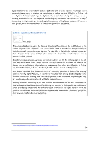 24
Digital illiteracy or the low level of IT skills is a particular form of social exclusion resulting in serious
barriers to having access to services, low participation in lifelong learning, difficulties in finding a job
etc . Digital inclusion aims to bridge the digital divide, by actively involving disadvantaged users. In
this way, it links well to the Digital Agenda, another flagship initiative of the Europe 2020 strategy37
.
21st century society increasingly demands digital literacy, and while physical access to ICT has never
been greater, many people are unable to take advantage of what is out there.
37
http://ec.europa.eu/information_society/digital-agenda/publications/index_en.htm
DAIN: the Digital Activist Inclusion Network
Pilot stage
This network has been set up by the Workers' Educational Association in the East Midlands of the
United Kingdom with European Social Fund support. DAIN is founded on the philosophy of
inclusion through community-based learning. The basic idea is that digitally excluded people can
be best reached and trained by their fellow citizens who live in the same locality and have a
similar social background.
Despite numerous campaigns, projects and initiatives, there are still 8.2 million people in the UK
who have never been online. People without basic digital skills and access to the Internet are
barred from a multitude of information and services and thus often face difficulties in finding
solutions to their social, cultural, educational, health or labour market related problems.
The project organises drop in sessions in local community premises or face-to-face learning
sessions. Twenty Digital Activists, all volunteers, recruited from among disadvantaged people,
facilitate the sessions. Coming from similar backgrounds as the people the project targets, they
are able to respond to personal needs with tailor made solutions.
The digital activists continually record their activities and reflections and this data is analysed at a
local and regional level by project staff to identify any patterns or findings which are of interest
when considering ‘what works’ for different target communities in digital inclusion work. To
promote sustainability, volunteers can receive support to set up their own community groups and
their services are offered to local authorities.
 
