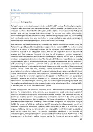 25
2. Migration
Public sector innovation – immigration policy in Portugal
Scaling up stage
Portugal became an immigration country in the end of the 20th
century. Traditionally immigration
flows had been originating from Portuguese-speaking countries. However, at the end of the 1990s,
immigrant population doubled within a few years, and most of the new waves were not Portuguese
speakers and had not historical links with Portugal. For the first time public administration
experienced large difficulties of communicating with the immigrant population and understanding
their needs; at the same time, large populations of immigrants had to cope with the challenge of
social integration in an unknown linguistic, cultural and bureaucratic setting.
This major shift catalysed the Portuguese one-stop-shop approach in immigration policy and the
National Immigrant Support Centres (CNAI) were opened to the public in 2004. The centres were to
respond to a number of challenges identified by the immigrant clients including the range of
institutions involved in the integration process, the lack of cooperation between Government
services and their dispersed locations, the diversity of procedures, complex bureaucracy,
communication difficulties as a result of a cultural and linguistic diversity, and the need to promote
immigrant participation in decision-making. Therefore, the CNAI Centres respond to these needs by
providing various services related to immigration in one space with an identical working philosophy,
and functioning in cooperation. Moreover, with a view to that administrative procedures of
immigration and social inclusion go hand in hand, the centres provide a number of Government and
support services under one roof, involving various Governmental and non-Governmental
organisations. Intercultural mediators with immigrant backgrounds were also recruited and trained,
playing a fundamental role in this service provision, complementing the service provided by the
public servants of the Government organisations. The objective of the CNAIs have been to provide an
integrated response to problems experienced by immigrant citizens, and to bring public
administration closer to immigrant citizens by rapid and flexible responses to immigrants’ needs. This
has only been possible through service provision in partnership with other providers, including NGOs,
in the same place and on the basis of the same IT system.
Indeed, participation is the core of the innovation by the CNAIs in addition to the integrated service
delivery. The implementation of the one-stop-shop approach was based on the incorporation of
intercultural mediators in the public administration service provision. The mediators represent a
central role in service provision because of cultural and linguistic proximity to the service-users and
facilitate interaction between State services and the immigrant population by forming an integral
part of the procedures of Office of the High Commissioner for Immigration and Intercultural Dialogue
(ACIDI) the services of which are co-financed by ESF. Intercultural mediators usually come from
immigrant communities themselves, speaking fluent Portuguese as well as at least one other
language. Following training and an exam, they are employed by certified immigrant associations,
which receive grants from ACIDI. The certified associations participate in the definition of
immigration policy, immigration regulation processes and consultative councils. ACIDI invests in the
empowerment of immigrant leaders through training for immigrant association leaders, in
 